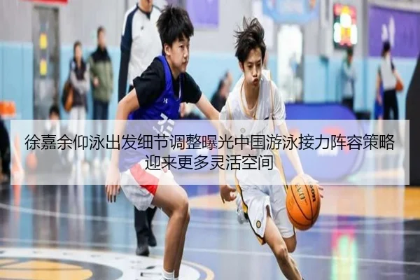 徐嘉余仰泳出发细节调整曝光中国游泳接力阵容策略迎来更多灵活空间